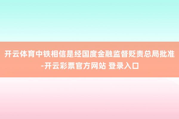 开云体育中铁相信是经国度金融监督贬责总局批准-开云彩票官方网站 登录入口