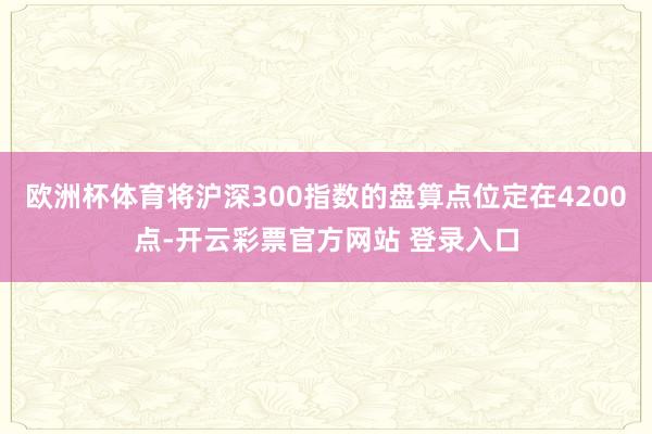 欧洲杯体育将沪深300指数的盘算点位定在4200点-开云彩票官方网站 登录入口