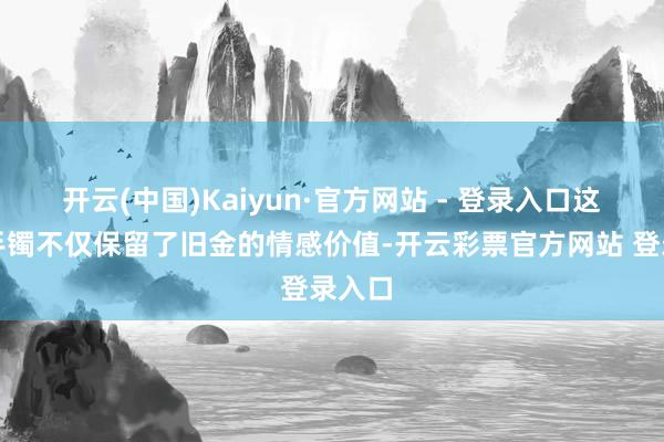 开云(中国)Kaiyun·官方网站 - 登录入口这两款手镯不仅保留了旧金的情感价值-开云彩票官方网站 登录入口