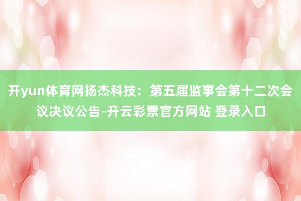 开yun体育网扬杰科技：第五届监事会第十二次会议决议公告-开云彩票官方网站 登录入口
