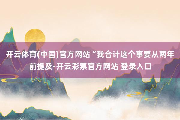 开云体育(中国)官方网站“我合计这个事要从两年前提及-开云彩票官方网站 登录入口
