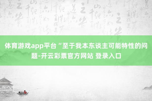 体育游戏app平台“至于我本东谈主可能特性的问题-开云彩票官方网站 登录入口
