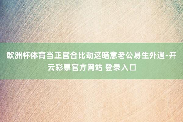 欧洲杯体育当正官合比劫这暗意老公易生外遇-开云彩票官方网站 登录入口